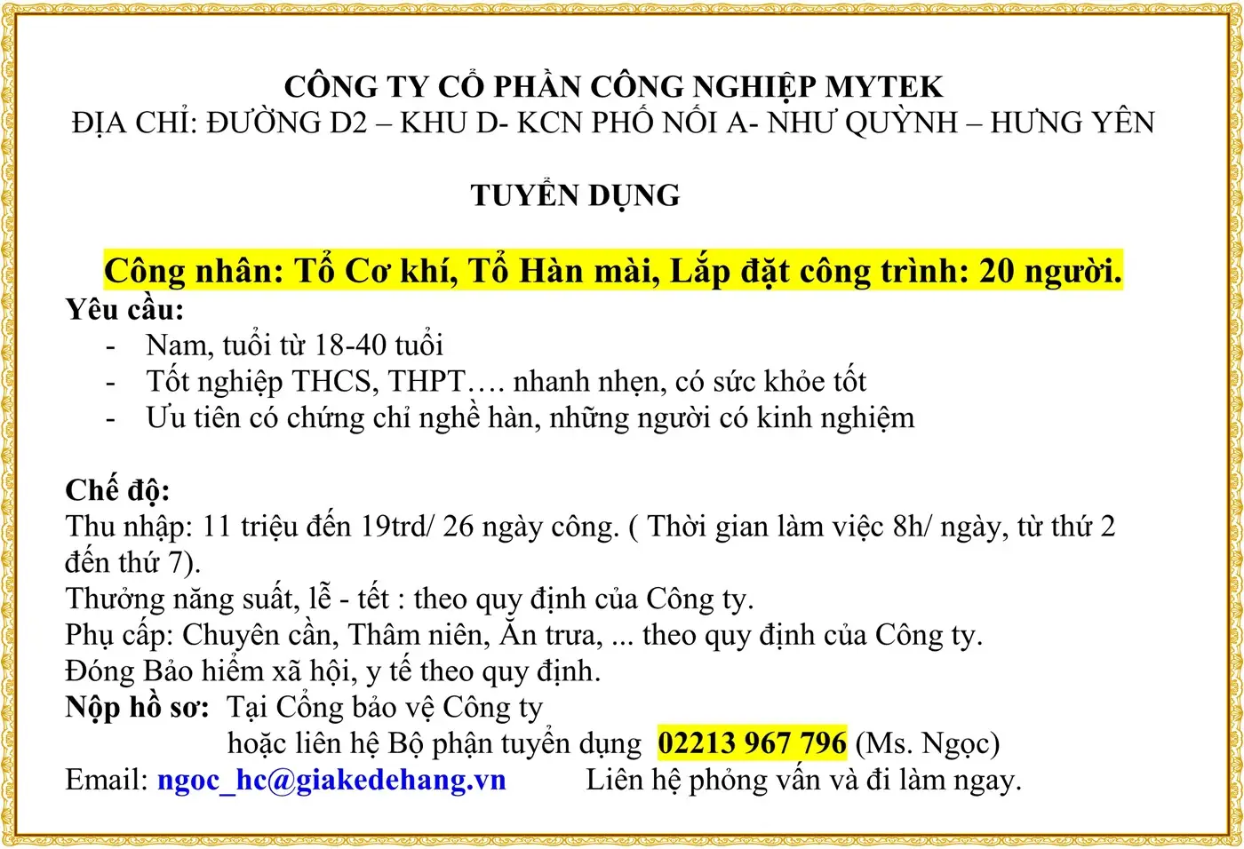CÔNG TY CỔ PHẦN CÔNG NGHIỆP MYTEK ĐỊA CHỈ: ĐƯỜNG D2 – KHU D- KCN PHỐ NỐI A- NHƯ QUỲNH – HƯNG YÊN  TUYỂN DỤNG  Công nhân: Tổ Cơ khí, Tổ Hàn mài, Lắp đặt công trình: 20 người. Yêu cầu: -	Nam, tuổi từ 18-40 tuổi -	Tốt nghiệp THCS, THPT…. nhanh nhẹn, có sức khỏe tốt -	Ưu tiên có chứng chỉ nghề hàn, những người có kinh nghiệm  Chế độ: Thu nhập: 11 triệu đến 19trd/ 26 ngày công. ( Thời gian làm việc 8h/ ngày, từ thứ 2 đến thứ 7). Thưởng năng suất, lễ - tết : theo quy định của Công ty. Phụ cấp: Chuyên cần, Thâm niên, Ăn trưa, ... theo quy định của Công ty. Đóng Bảo hiểm xã hội, y tế theo quy định. Nộp hồ sơ:  Tại Cổng bảo vệ Công ty  hoặc liên hệ Bộ phận tuyển dụng  02213 967 796 (Ms. Ngọc) Email: ngoc_hc@giakedehang.vn          Liên hệ phỏng vấn và đi làm ngay.
