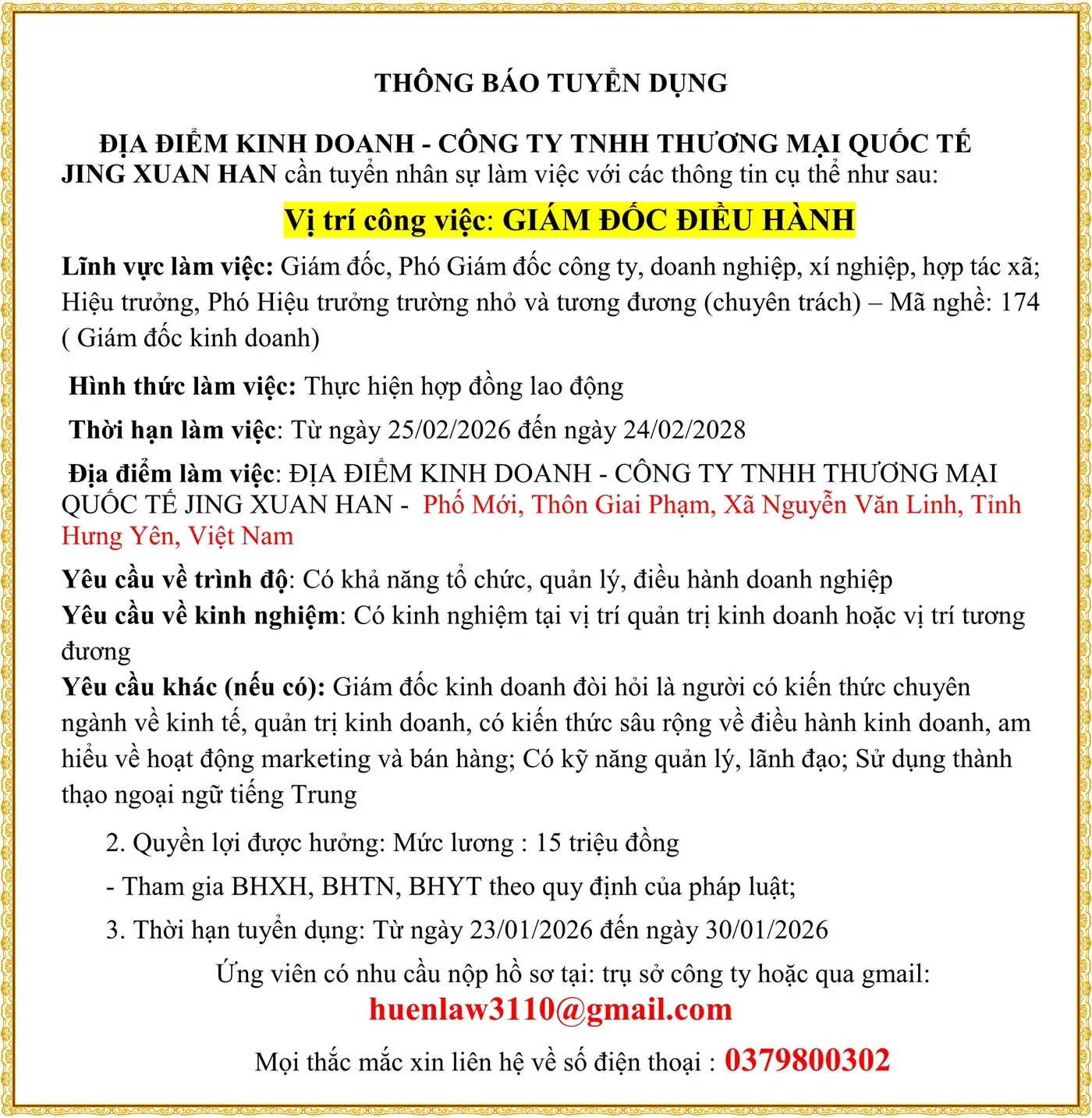 THÔNG BÁO TUYỂN DỤNG ĐỊA ĐIỂM KINH DOANH - CÔNG TY TNHH THƯƠNG MẠI QUỐC TẾ JING XUAN HAN cần tuyển nhân sự làm việc với các thông tin cụ thể như sau: Vị trí công việc: GIÁM ĐỐC ĐIỀU HÀNH Lĩnh vực làm việc: Giám đốc, Phó Giám đốc công ty, doanh nghiệp, xí nghiệp, hợp tác xã; Hiệu trưởng, Phó Hiệu trưởng trường nhỏ và tương đương (chuyên trách) – Mã nghề: 174 ( Giám đốc kinh doanh)  Hình thức làm việc: Thực hiện hợp đồng lao động  Thời hạn làm việc: Từ ngày 25/02/2026 đến ngày 24/02/2028  Địa điểm làm việc: ĐỊA ĐIỂM KINH DOANH - CÔNG TY TNHH THƯƠNG MẠI QUỐC TẾ JING XUAN HAN -  Phố Mới, Thôn Giai Phạm, Xã Nguyễn Văn Linh, Tỉnh Hưng Yên, Việt Nam Yêu cầu về trình độ: Có khả năng tổ chức, quản lý, điều hành doanh nghiệp Yêu cầu về kinh nghiệm: Có kinh nghiệm tại vị trí quản trị kinh doanh hoặc vị trí tương đương Yêu cầu khác (nếu có): Giám đốc kinh doanh đòi hỏi là người có kiến thức chuyên ngành về kinh tế, quản trị kinh doanh, có kiến thức sâu rộng về điều hành kinh doanh, am hiểu về hoạt động marketing và bán hàng; Có kỹ năng quản lý, lãnh đạo; Sử dụng thành thạo ngoại ngữ tiếng Trung 2. Quyền lợi được hưởng: Mức lương : 15 triệu đồng - Tham gia BHXH, BHTN, BHYT theo quy định của pháp luật; 3. Thời hạn tuyển dụng: Từ ngày 23/01/2026 đến ngày 30/01/2026 Ứng viên có nhu cầu nộp hồ sơ tại: trụ sở công ty hoặc qua gmail: huenlaw3110@gmail.com Mọi thắc mắc xin liên hệ về số điện thoại : 0379800302